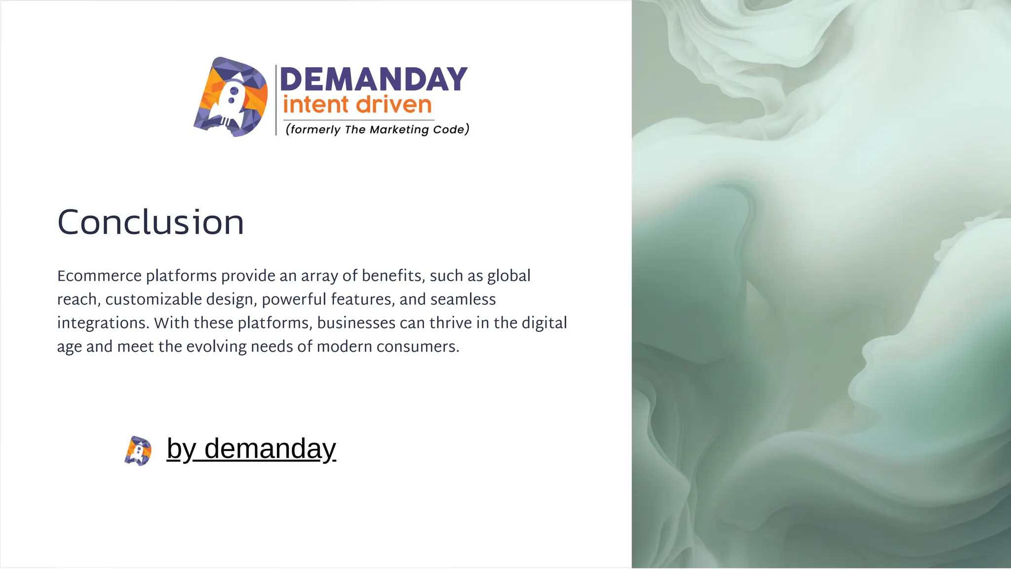 Conclusion
Ecommerce platforms provide an array of benefits, such as global
reach, customizable design, powerful features, and seamless
integrations. With these platforms, businesses can thrive in the digital
age and meet the evolving needs of modern consumers.
by demanday
 