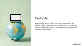 Portable
Java is portable because the Java bytecode can be executed on any
platform that has a Java Virtual Machine (JVM) installed. This makes Java
code highly adaptable and easily transferable across different operating
systems and environments.
 