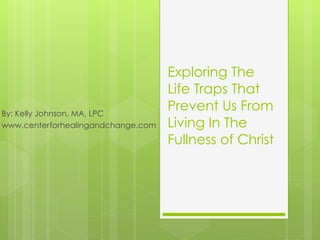 Exploring The
Life Traps That
Prevent Us From
Living In The
Fullness of Christ
By: Kelly Johnson, MA, LPC
www.centerforhealingandchange.com
 