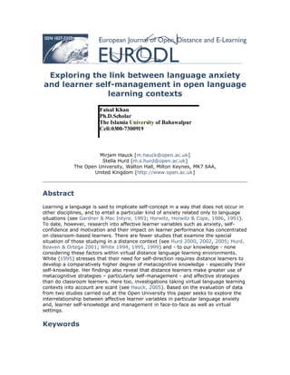 Exploring the link between language anxiety
and learner self-management in open language
               learning contexts

                       Faisal Khan
                       Ph.D.Scholar
                       The Islamia University of Bahawalpur
                       Cell:0300-7300919



                      Mirjam Hauck [m.hauck@open.ac.uk]
                       Stella Hurd [m.s.hurd@open.ac.uk]
             The Open University, Walton Hall, Milton Keynes, MK7 6AA,
                    United Kingdom [http://www.open.ac.uk]



Abstract
Learning a language is said to implicate self-concept in a way that does not occur in
other disciplines, and to entail a particular kind of anxiety related only to language
situations (see Gardner & Mac Intyre, 1993; Horwitz, Horwitz & Cope, 1986, 1991).
To date, however, research into affective learner variables such as anxiety, self-
confidence and motivation and their impact on learner performance has concentrated
on classroom-based learners. There are fewer studies that examine the special
situation of those studying in a distance context (see Hurd 2000, 2002, 2005; Hurd,
Beaven & Ortega 2001; White 1994, 1995, 1999) and - to our knowledge - none
considering these factors within virtual distance language learning environments.
White (1995) stresses that their need for self-direction requires distance learners to
develop a comparatively higher degree of metacognitive knowledge - especially their
self-knowledge. Her findings also reveal that distance learners make greater use of
metacognitive strategies – particularly self-management - and affective strategies
than do classroom learners. Here too, investigations taking virtual language learning
contexts into account are scant (see Hauck, 2005). Based on the evaluation of data
from two studies carried out at the Open University this paper seeks to explore the
interrelationship between affective learner variables in particular language anxiety
and, learner self-knowledge and management in face-to-face as well as virtual
settings.


Keywords
 