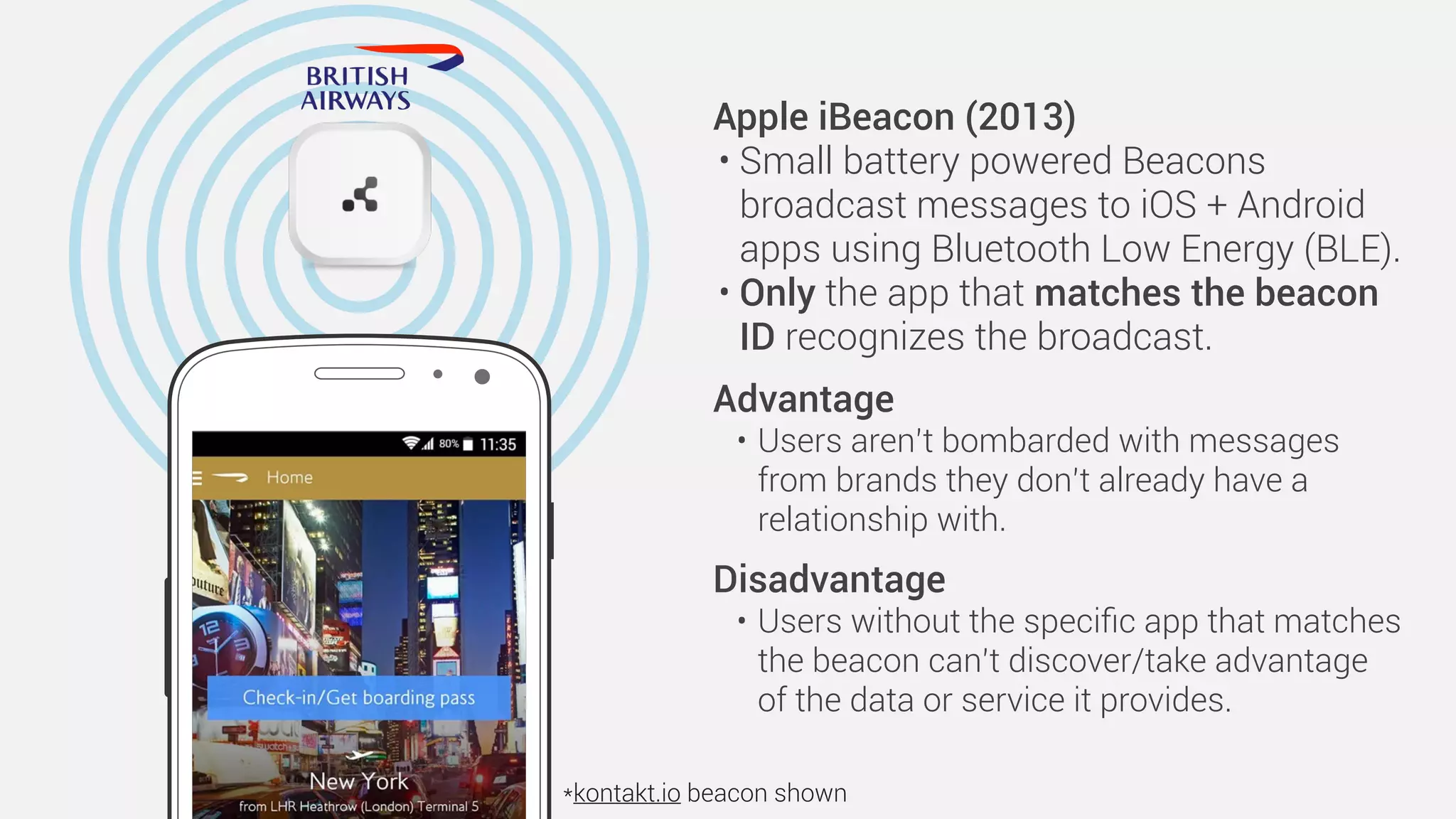 Apple iBeacon (2013)
• Small battery powered Beacons
broadcast messages to iOS + Android
apps using Bluetooth Low Energy (BLE).
• Only the app that matches the beacon
ID recognizes the broadcast.
Advantage
• Users aren’t bombarded with messages
from brands they don’t already have a
relationship with. 
Disadvantage
• Users without the speciﬁc app that matches
the beacon can’t discover/take advantage
of the data or service it provides.
*kontakt.io beacon shown
 