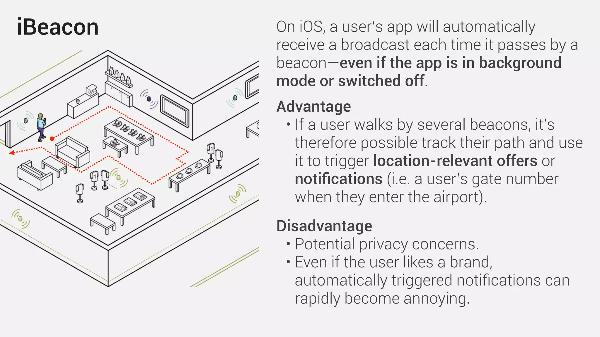 iBeacon On iOS, a user’s app will automatically
receive a broadcast each time it passes by a
beacon—even if the app is in background
mode or switched off.
Advantage
• If a user walks by several beacons, it’s
therefore possible track their path and use
it to trigger location-relevant offers or
notiﬁcations (i.e. a user’s gate number
when they enter the airport).
Disadvantage
• Potential privacy concerns.
• Even if the user likes a brand,
automatically triggered notiﬁcations can
rapidly become annoying.
 
