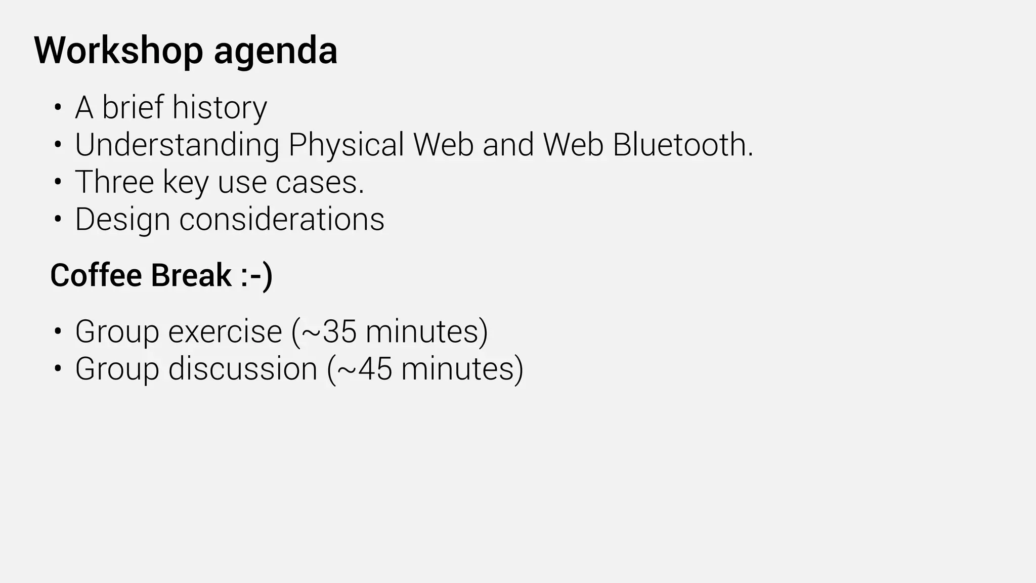 • A brief history
• Understanding Physical Web and Web Bluetooth.
• Three key use cases.
• Design considerations 
Coffee Break :-) 
• Group exercise (~35 minutes)
• Group discussion (~45 minutes)
Workshop agenda
 