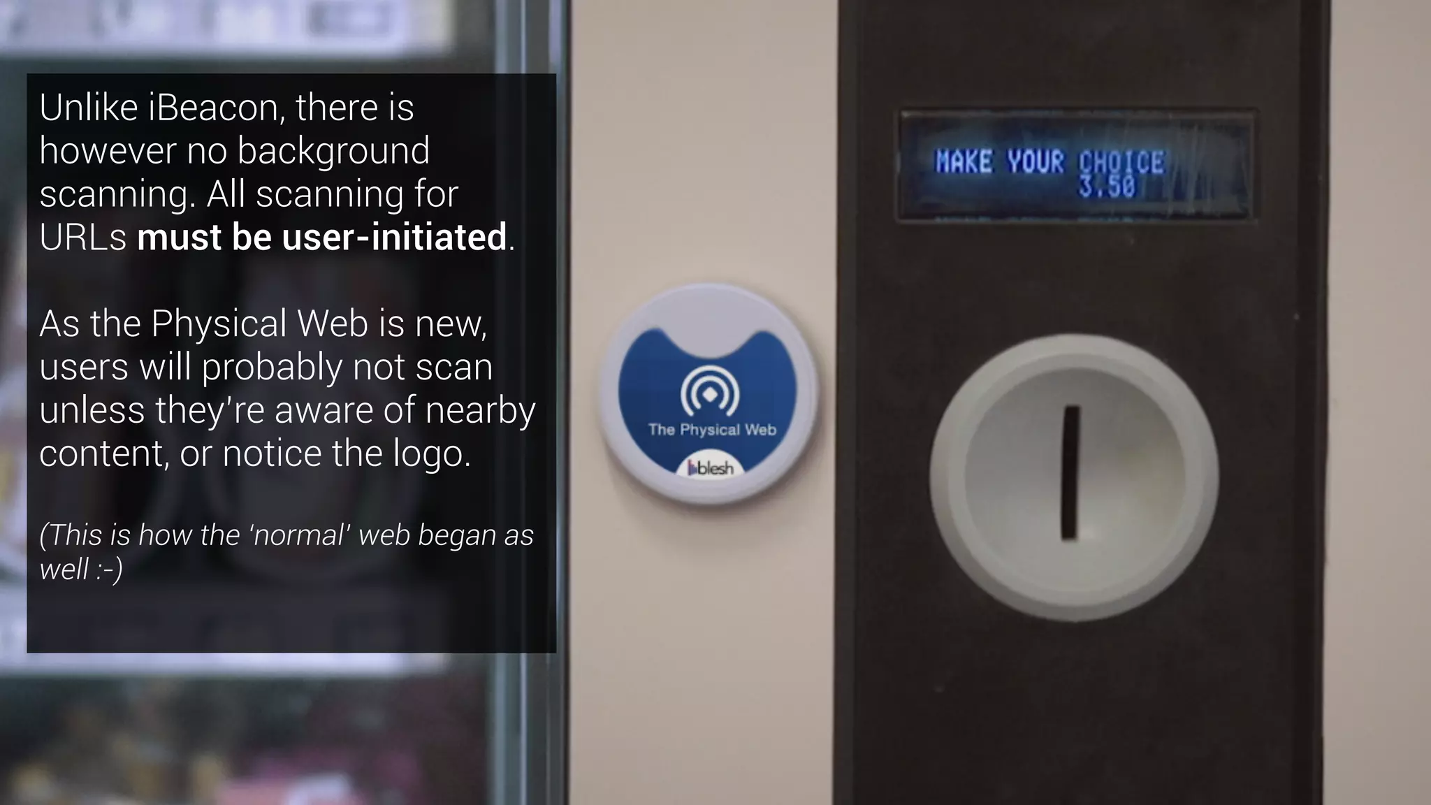 Unlike iBeacon, there is
however no background
scanning. All scanning for
URLs must be user-initiated.
As the Physical Web is new,
users will probably not scan
unless they’re aware of nearby
content, or notice the logo.
(This is how the ‘normal’ web began as
well :-)
 