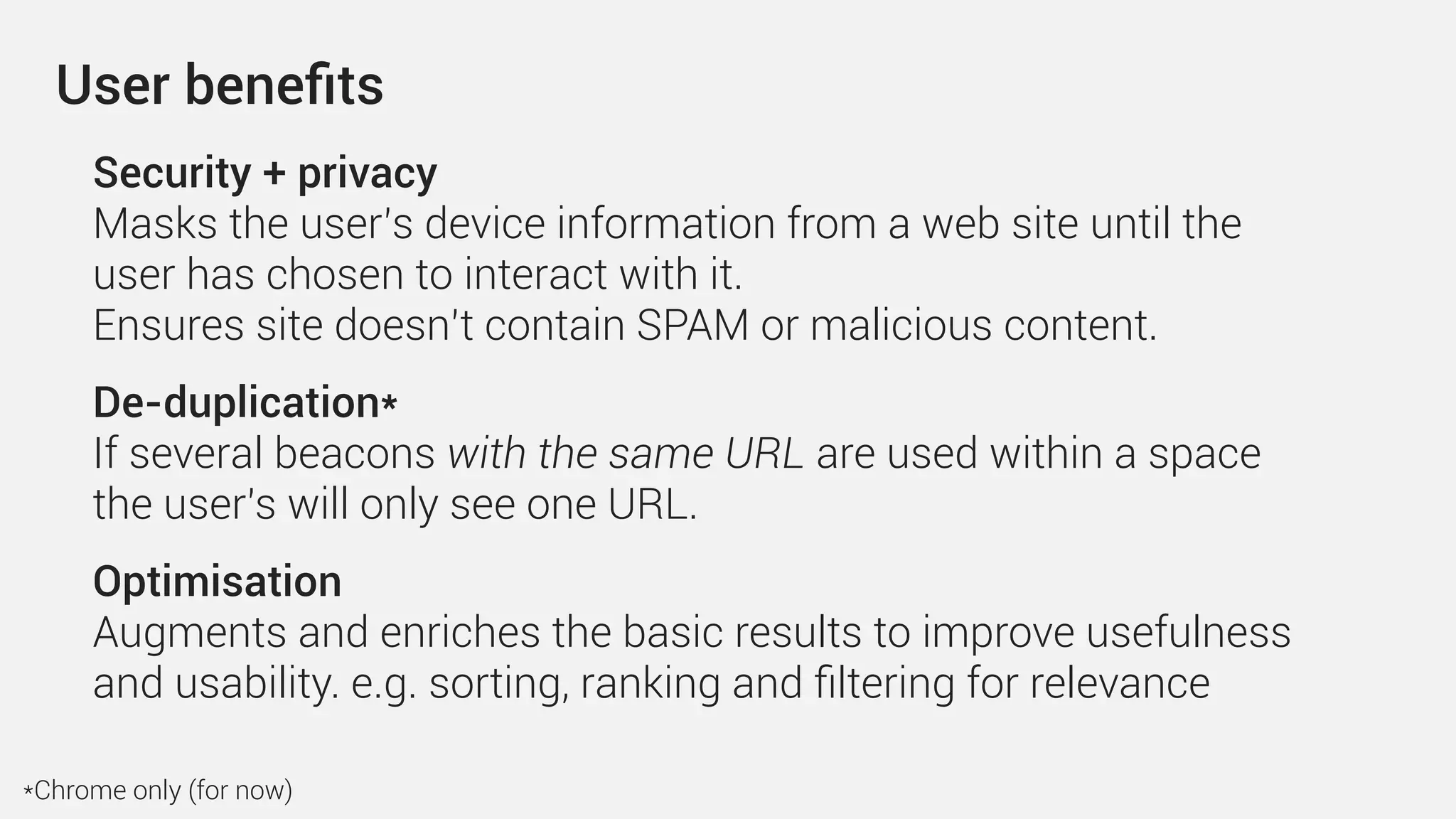 Security + privacy 
Masks the user’s device information from a web site until the
user has chosen to interact with it.
Ensures site doesn’t contain SPAM or malicious content.
De-duplication* 
If several beacons with the same URL are used within a space
the user's will only see one URL.
Optimisation
Augments and enriches the basic results to improve usefulness
and usability. e.g. sorting, ranking and ﬁltering for relevance
User beneﬁts
*Chrome only (for now)
 