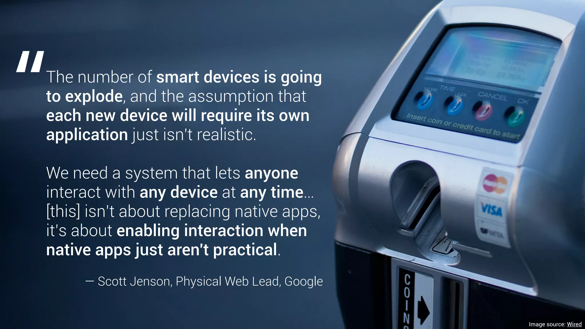 Image source: Wired
The number of smart devices is going
to explode, and the assumption that
each new device will require its own
application just isn't realistic.
We need a system that lets anyone
interact with any device at any time…
[this] isn’t about replacing native apps,
it’s about enabling interaction when
native apps just aren't practical.
— Scott Jenson, Physical Web Lead, Google
“
 