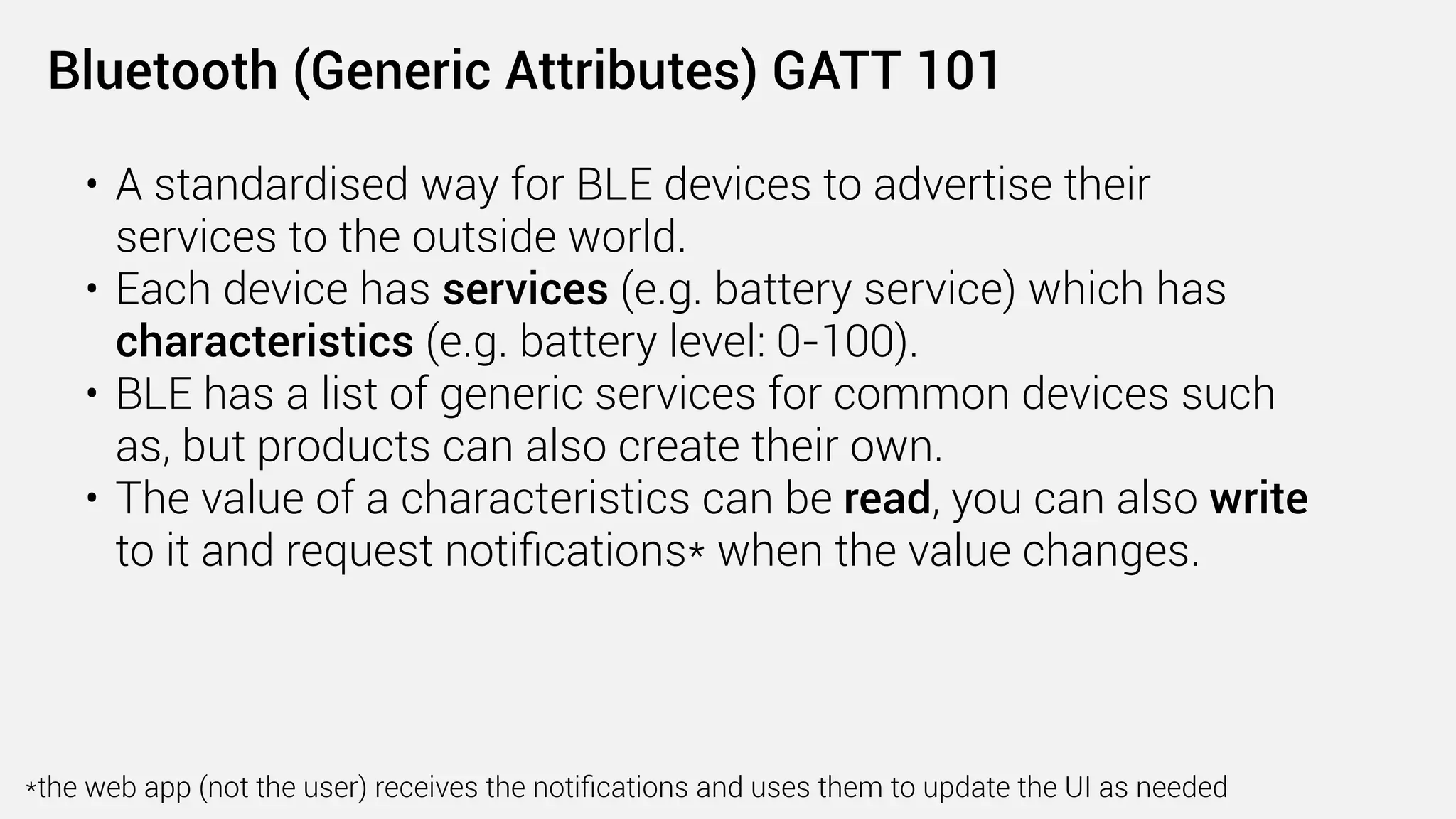 Web Bluetooth is an open web standard that enables users
—in a secure and privacy-preserving way—to discover
smart devices, communicate with them, and use a web
page to directly control them.
 