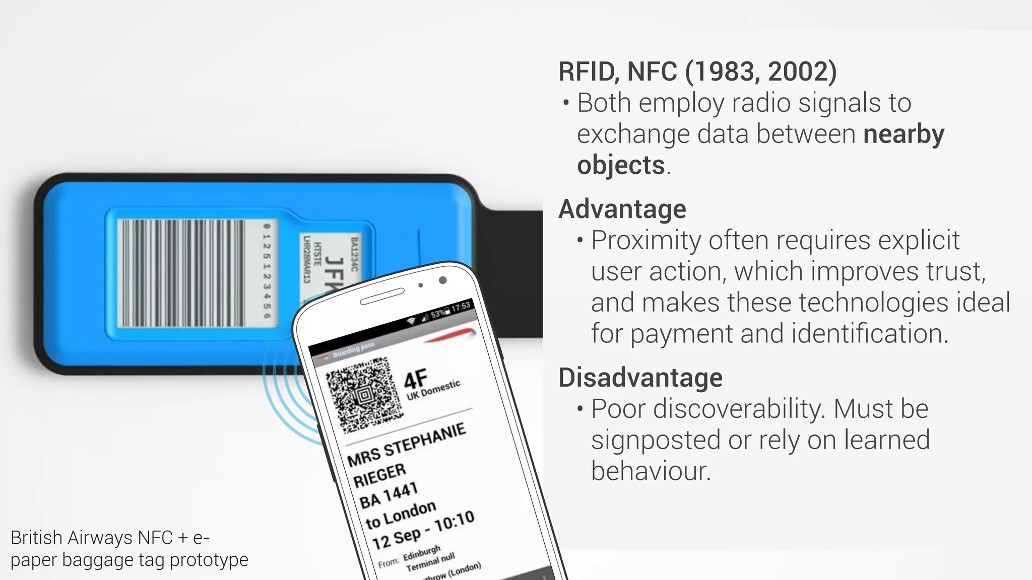 QR codes (Japan, 1994)
• Invented for use in retail but rapidly
adopted across industries.
• Advantages
• Cheap. Easy to implement.
• Disadvantages (practical)
• Hard to scan from a distance.
• One to one: If you’re close enough
to scan the code then (probably)
no-one else can scan it.
• Disadvantages (sociocultural)
• Most people (outside Asia) don’t
have a QR code reader.
• Many people think they’re ugly.
RFID, NFC (1983, 2002)
• Both employ radio signals to
exchange data between nearby
objects.
Advantage
• Proximity often requires explicit
user action, which improves trust,
and makes these technologies ideal
for payment and identiﬁcation.
Disadvantage
• Poor discoverability. Must be
signposted or rely on learned
behaviour.
British Airways NFC + e-
paper baggage tag prototype
 