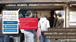 https://www.flickr.com/photos/sfj/288526372
Yikes, as you can see,
we’re *really* busy!
There’s about a 20 minute
wait, but our sister location
Oishii still has three tables.
JOIN WAITLIST
SHOW ME OISHII
BOOK ANOTHER DAY it’s not hard to imagine
remote URL use for almost
any physical web context
What happens if someone joins
remotely. Is the outcome
positive or negative? And for
whom is it so?
[the user]
[the restauraunt]
[the other people in the queue]
 