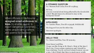 When ofﬁcials in Melbourne
assigned email addresses to
trees (to enable people to
report dangerous branches)…
some people sent in letters
and poems for the trees.
https://www.flickr.com/photos/rbh/14431865903
APOLOGIES
To: London Plane, Tree ID 1032398, St Kilda Rd
My dog pee’d on you the other day.
Sincerest apologies.
A STRANGE QUESTION
To: Western Red Cedar,Tree ID 1058295 
Hi Tree,
Are you worried about being affected by the Greek debt
crisis? Should Greece be allowed to stay in the
European Union?
HELLO TREE
To: Green Leaf Elm, Tree ID 1022165
Dear Green Leaf Elm,
I hope you like living at St. Mary’s. Most of the time I
like it too. I have exams coming up and I should be
busy studying. You do not have exams because you are
a tree. I don’t think that there is much more to talk
 