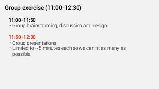 11:00-11:50
• Group brainstorming, discussion and design.
11:50-12:30
• Group presentations
• Limited to ~5 minutes each so we can ﬁt as many as
possible.
Group exercise (11:00-12:30)
 