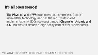 The Physical Web (PW) is an open-source* project. Google
initiated the technology, and has the most widespread
implementation (~800m devices) through Chrome on Android and
iOS—but there’s already a large ecosystem of other contributors.
It’s all open source!
*Visit GitHub to download the source and/or contribute to these conversations.
 