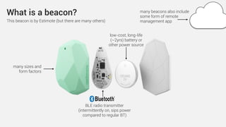 What is a beacon?
BLE radio transmitter
(intermittently on, sips power
compared to regular BT)
low-cost, long-life
(~2yrs) battery or
other power source
many beacons also include
some form of remote
management appThis beacon is by Estimote (but there are many others)
many sizes and
form factors
 