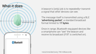A beacon’s (only) job is to repeatedly* transmit
a signal that other devices can see.
The message itself is transmitted using a BLE
‘advertising packet’, a standard broadcast
format limited to 17 bytes.
Once in range, Bluetooth-equipped devices like
a smartphone can “see” the beacon and
receive its broadcast (if BT is switched on).
*recommended every 700 milliseconds
broadcast range
What it does
 