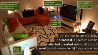 to broadcast URLs could also be
attached or embedded into all sorts of
smart (and otherwise dumb) things around us
https://www.flickr.com/photos/naan/2398024748
…in the near future, the ability
Permanently
broadcasts “I love you”
Turn me
off from a
distance
Change my
colour!
Check what materials
i’m made of when
Craigslisting me.
Understand how
I work and where
to recycle me
 