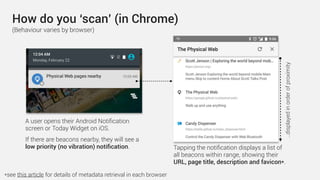 How do you ‘scan’ (in Chrome)
A user opens their Android Notiﬁcation
screen or Today Widget on iOS.
If there are beacons nearby, they will see a
low priority (no vibration) notiﬁcation. Tapping the notiﬁcation displays a list of
all beacons within range, showing their
URL, page title, description and favicon*.
…displayedinorderofproximity
*see this article for details of metadata retrieval in each browser
(Behaviour varies by browser)
 