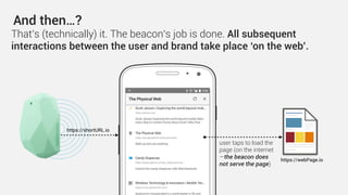 And then…?
https://webPage.io
That’s (technically) it. The beacon’s job is done. All subsequent
interactions between the user and brand take place ‘on the web’.
https://shortURL.io
user taps to load the
page (on the internet
—the beacon does
not serve the page)
 