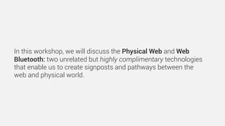 In this workshop, we will discuss the Physical Web and Web
Bluetooth: two unrelated but highly complimentary technologies
that enable us to create signposts and pathways between the
web and physical world.
 