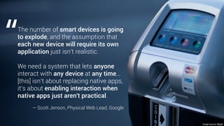 Image source: Wired
The number of smart devices is going
to explode, and the assumption that
each new device will require its own
application just isn't realistic.
We need a system that lets anyone
interact with any device at any time…
[this] isn’t about replacing native apps,
it’s about enabling interaction when
native apps just aren't practical.
— Scott Jenson, Physical Web Lead, Google
“
 