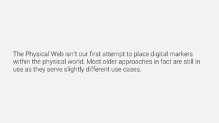 The Physical Web isn’t our ﬁrst attempt to place digital markers
within the physical world. Most older approaches in fact are still in
use as they serve slightly different use cases.
 