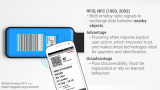 QR codes (Japan, 1994)
• Invented for use in retail but rapidly
adopted across industries.
• Advantages
• Cheap. Easy to implement.
• Disadvantages (practical)
• Hard to scan from a distance.
• One to one: If you’re close enough
to scan the code then (probably)
no-one else can scan it.
• Disadvantages (sociocultural)
• Most people (outside Asia) don’t
have a QR code reader.
• Many people think they’re ugly.
RFID, NFC (1983, 2002)
• Both employ radio signals to
exchange data between nearby
objects.
Advantage
• Proximity often requires explicit
user action, which improves trust,
and makes these technologies ideal
for payment and identiﬁcation.
Disadvantage
• Poor discoverability. Must be
signposted or rely on learned
behaviour.
British Airways NFC + e-
paper baggage tag prototype
 