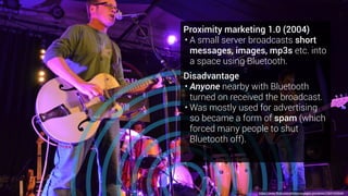 Proximity marketing 1.0 (2004)
• A small server broadcasts short
messages, images, mp3s etc. into
a space using Bluetooth.
Disadvantage
• Anyone nearby with Bluetooth
turned on received the broadcast.
• Was mostly used for advertising
so became a form of spam (which
forced many people to shut
Bluetooth off).
https://www.flickr.com/photos/voyages-provence/13541325644
 