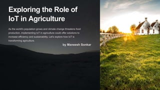 Exploring the Role of
IoT in Agriculture
As the world's population grows and climate change threatens food
production, implementing IoT in agriculture could offer solutions to
increase efficiency and sustainability. Let's explore how IoT is
transforming agriculture.
by Maneesh Sonkar
 
