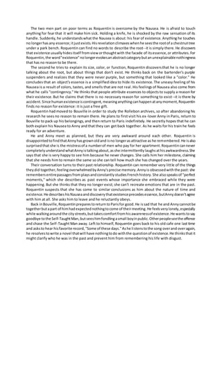 The two men part on poor terms as Roquentin is overcome by the Nausea. He is afraid to touch
anything for fear that it will make him sick. Holding a knife, he is shocked by the raw sensation of its
handle. Suddenly, he understandswhat the Nausea is about: his fear of existence. Anything he touches
no longerhasany essence;itjustexists.Hisrevelationclimaxeswhenhe seesthe rootof a chestnuttree
under a park bench. Roquentin can find no words to describe the root--it is simply there. He discovers
that existence usuallyhidesitself fromview orthoughtwith the facade of itsessence,or attributes.For
Roquentin,the word"existence"nolongerevokesanabstractcategorybutanunexplainablenothingness
that has no reason to be there.
The second he tries to explain its size, color, or function, Roquentin discoversthat he is no longer
talking about the root, but about things that don't exist. He thinks back on the bartender's purple
suspenders and realizes that they were never purple, but something that looked like a "color." He
concludes that an object's essence is a simplifiedidea to hide its existence. The uneasy feeling of his
Nausea is a result of colors, tastes, and smells that are not real. His feelings of Nausea also come from
what he calls "contingency." He thinks that people attribute essences to objects to supply a reason for
their existence.But he claims that there is no necessary reason for something to exist--it is there by
accident.Since humanexistenceiscontingent,meaninganythingcanhappenatanymoment,Roquentin
finds no reason for existence: it is just a free gift.
Roquentin had moved to Bouville in order to study the Rollebon archives, so after abandoning his
research he sees no reason to remain there. He plans to first visit his ex-lover Anny in Paris, return to
Bouville to pack up his belongings, and then return to Paris indefinitely. He secretly hopes that he can
both explain his Nausea to Anny and that they can get back together. As he waits for his train he feels
ready for an adventure.
He and Anny meet as planned, but they are very awkward around each other. Roquentin is
disappointedtofindthatAnnyhasgrownoldand isno longerasattractive as he remembered.He isalso
surprisedthat she is the mistressof a numberof men who pay for her apartment.Roquentincannever
completelyunderstandwhatAnnyistalkingabout,asshe intermittentlylaughsathisawkwardness.She
says that she is very happy to see him because he never changes. She calls him her milestone, claiming
that she needs him to remain the same so she can tell how much she has changed over the years.
Their conversation turns to their past relationship. Roquentin can remember very little of the things
theydid together,feelingoverwhelmedbyAnny'sprecise memory.Annyis obsessedwiththe past: she
remembersentirepassagesfromplaysandconstantlystudiesFrenchhistory.She alsospeaksof "perfect
moments," which she describes as past events whose importance she embraced while they were
happening. But she thinks that they no longer exist; she can't recreate emotions that are in the past.
Roquentin suspects that she has come to similar conclusions as him about the nature of time and
existence.He describeshisNauseaanddiscoverythatexistenceprecedesessence,butAnnydoesn'tagree
with him at all. She asks him to leave and he reluctantly obeys.
Back inBouville,RoquentinpreparestoreturntoParisfor good.He issad that he and Annycannotbe
togetherbutapart of himhadexpectednothingtocome of theirmeeting.He feelsverylonely,especially
while walkingaroundthe citystreets,buttakescomfortfromhisawarenessof existence.He wantstosay
goodbye tothe Self-TaughtMan,butseeshimfondlingasmall boyinpublic.Otherpeopleseethe offence
and chase the Self-Taught Man away. Left to himself, Roquentin goes back to his old cafe one last time
and asksto hear hisfavorite record,"Some of these days."Ashe listenstothe song overand overagain,
he resolvestowrite a novel thatwill have nothingtodo withthe questionof existence.He thinksthatit
might clarify who he was in the past and prevent him from remembering his life with disgust.
 