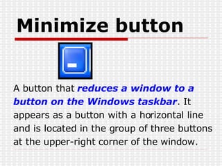Minimize button A button that  reduces a window to a  button on the Windows taskbar . It appears as a button with a horizontal line and is located in the group of three buttons at the upper-right corner of the window. 