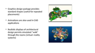 • Graphics design package provides
standard shapes (useful for repeated
placements)
• Animations are also used in CAD
applications
• Realistic displays of architectural
design permits simulated “walk”
through the rooms (virtual -reality
systems)
 