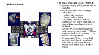 Medical Imaging
• To apply image processing methods
– Digitize a photograph (or picture) into an
image file
– Apply digital methods to rearrange
picture parts to
• enhance color separations
• Improve quality of shading
– Tomography – technique of X-ray
photography that allows cross-sectional
views of physiological systems to be
displayed
– Computed X-ray tomography (CT) and
positron emission tomography ( PET) use
projection methods to reconstruct cross
sections from digital data
– Computer-Aided Surgery is a medical
application technique to model and
study physical functions to design
artificial limbs and to plan & practice
surgery
 