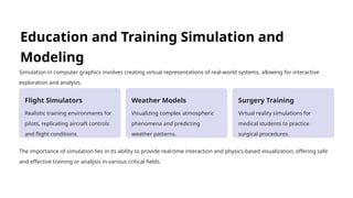 Education and Training Simulation and
Modeling
Simulation in computer graphics involves creating virtual representations of real-world systems, allowing for interactive
exploration and analysis.
Flight Simulators
Realistic training environments for
pilots, replicating aircraft controls
and flight conditions.
Weather Models
Visualizing complex atmospheric
phenomena and predicting
weather patterns.
Surgery Training
Virtual reality simulations for
medical students to practice
surgical procedures.
The importance of simulation lies in its ability to provide real-time interaction and physics-based visualization, offering safe
and effective training or analysis in various critical fields.
 