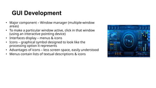 • Major component – Window manager (multiple-window
areas)
• To make a particular window active, click in that window
(using an interactive pointing device)
• Interfaces display – menus & icons
• Icons – graphical symbol designed to look like the
processing option it represents
• Advantages of icons – less screen space, easily understood
• Menus contain lists of textual descriptions & icons
GUI Development
 