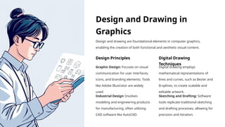 Design and Drawing in
Graphics
Design and drawing are foundational elements in computer graphics,
enabling the creation of both functional and aesthetic visual content.
Design Principles
Graphic Design: Focuses on visual
communication for user interfaces,
icons, and branding elements. Tools
like Adobe Illustrator are widely
used.
Industrial Design: Involves
modeling and engineering products
for manufacturing, often utilizing
CAD software like AutoCAD.
Digital Drawing
Techniques
Digital drawing employs
mathematical representations of
lines and curves, such as Bezier and
B-splines, to create scalable and
editable artwork.
Sketching and Drafting: Software
tools replicate traditional sketching
and drafting processes, allowing for
precision and iteration.
 
