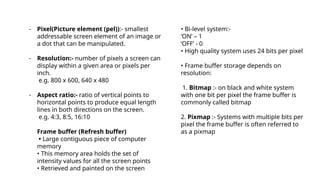 - Pixel(Picture element (pel)):- smallest
addressable screen element of an image or
a dot that can be manipulated.
- Resolution:- number of pixels a screen can
display within a given area or pixels per
inch.
e.g. 800 x 600, 640 x 480
- Aspect ratio:- ratio of vertical points to
horizontal points to produce equal length
lines in both directions on the screen.
e.g. 4:3, 8:5, 16:10
Frame buffer (Refresh buffer)
• Large contiguous piece of computer
memory
• This memory area holds the set of
intensity values for all the screen points
• Retrieved and painted on the screen
• Bi-level system:-
‘ON’ – 1
‘OFF’ - 0
• High quality system uses 24 bits per pixel
• Frame buffer storage depends on
resolution:
1. Bitmap :- on black and white system
with one bit per pixel the frame buffer is
commonly called bitmap
2. Pixmap :- Systems with multiple bits per
pixel the frame buffer is often referred to
as a pixmap
 
