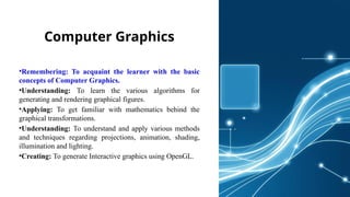 Computer Graphics
•Remembering: To acquaint the learner with the basic
concepts of Computer Graphics.
•Understanding: To learn the various algorithms for
generating and rendering graphical figures.
•Applying: To get familiar with mathematics behind the
graphical transformations.
•Understanding: To understand and apply various methods
and techniques regarding projections, animation, shading,
illumination and lighting.
•Creating: To generate Interactive graphics using OpenGL.
 