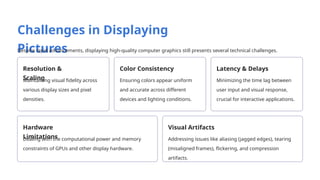 Challenges in Displaying
Pictures
Despite rapid advancements, displaying high-quality computer graphics still presents several technical challenges.
Resolution &
Scaling
Maintaining visual fidelity across
various display sizes and pixel
densities.
Color Consistency
Ensuring colors appear uniform
and accurate across different
devices and lighting conditions.
Latency & Delays
Minimizing the time lag between
user input and visual response,
crucial for interactive applications.
Hardware
Limitations
Dealing with the computational power and memory
constraints of GPUs and other display hardware.
Visual Artifacts
Addressing issues like aliasing (jagged edges), tearing
(misaligned frames), flickering, and compression
artifacts.
 