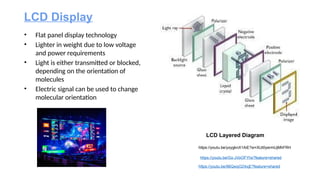 https://youtu.be/96QwqOZ4xjE?feature=shared
https://youtu.be/Gx-JVoOFYhs?feature=shared
LCD Display
• Flat panel display technology
• Lighter in weight due to low voltage
and power requirements
• Light is either transmitted or blocked,
depending on the orientation of
molecules
• Electric signal can be used to change
molecular orientation
LCD Layered Diagram
https://youtu.be/yxygknX1AiE?si=XlJt0yermUjMhFRH
 
