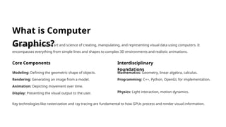 What is Computer
Graphics?
Computer graphics is the art and science of creating, manipulating, and representing visual data using computers. It
encompasses everything from simple lines and shapes to complex 3D environments and realistic animations.
Core Components
Modeling: Defining the geometric shape of objects.
Rendering: Generating an image from a model.
Animation: Depicting movement over time.
Display: Presenting the visual output to the user.
Interdisciplinary
Foundations
Mathematics: Geometry, linear algebra, calculus.
Programming: C++, Python, OpenGL for implementation.
Physics: Light interaction, motion dynamics.
Key technologies like rasterization and ray tracing are fundamental to how GPUs process and render visual information.
 