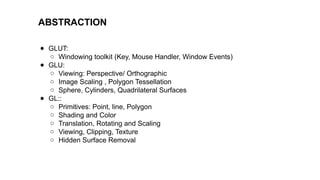ABSTRACTION
● GLUT:
○ Windowing toolkit (Key, Mouse Handler, Window Events)
● GLU:
○ Viewing: Perspective/ Orthographic
○ Image Scaling , Polygon Tessellation
○ Sphere, Cylinders, Quadrilateral Surfaces
● GL::
○ Primitives: Point, line, Polygon
○ Shading and Color
○ Translation, Rotating and Scaling
○ Viewing, Clipping, Texture
○ Hidden Surface Removal
 