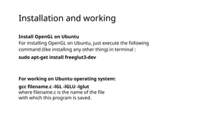 Install OpenGL on Ubuntu
For installing OpenGL on Ubuntu, just execute the following
command (like installing any other thing) in terminal :
sudo apt-get install freeglut3-dev
For working on Ubuntu operating system:
gcc filename.c -lGL -lGLU -lglut
where filename.c is the name of the file
with which this program is saved.
Installation and working
 