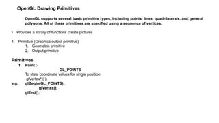 OpenGL Drawing Primitives
OpenGL supports several basic primitive types, including points, lines, quadrilaterals, and general
polygons. All of these primitives are specified using a sequence of vertices.
• Provides a library of functions create pictures
1. Primitive (Graphics output primitive)
1. Geometric primitive
2. Output primitive
Primitives
1. Point :-
GL_POINTS
To state coordinate values for single position
glVertex* ( );
e.g. glBegin(GL_POINTS);
glVertex();
glEnd();
 