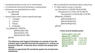 • Coordinate position can be 2,3 or 4 dimensions
• In 4 dimension the fourth dimension is scaling factor
• Dimensions are specified by first suffix
– e.g. glVertex2
glVertex3
• Second suffix code is used to specify data type
1. i (integer)
2. s (short)
3. f (float)
4. d (double)
e.g. glBegin(GL_POINTS);
glVertex2i(50,100);
glVertex2i(75,150);
glVertex2i(100, 200);
glEnd();
• We can specify the coordinate values using array
• 3rd
suffix code for array is v (vertex)
e.g. float point1 [ ]={50.89,100.60,45.89};
float point2 [ ]={-75.66,150.33,188.77};
float point3 [ ]={100.46,200.15,78.78};
glBegin(GL_POINTS);
glVertex3fv(point1);
glVertex3fv(point2);
glVertex3fv(point3);
glEnd();
The following code fragment illustrates an example of how the
primitive type is specified and how the sequence of vertices are
passed to OpenGL. It assumes that a window has already been
opened
and that an appropriate 2D coordinate system has already been
established.
// draw several isolated points
GLfloat pt[2] = {3.0, 4.0};
glBegin(GL_POINTS);
glVertex2f(1.0, 2.0); // x=1, y=2
glVertex2f(2.0, 3.0); // x=2, y=3
glVertex2fv(pt); // x=3, y=4
glVertex2i(4,5); // x=4, y=5
glEnd();
 
