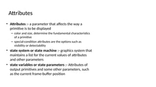 • Attributes :- a parameter that affects the way a
primitive is to be displayed
– color and size, determine the fundamental characteristics
of a primitive
– special-condition attributes are the options such as
visibility or detectability
• state system or state machine :- graphics system that
maintains a list for the current values of attributes
and other parameters
• state variables or state parameters :- Attributes of
output primitives and some other parameters, such
as the current frame-buffer position
Attributes
 
