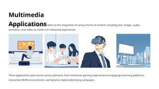 Multimedia
Applications
Multimedia in computer graphics refers to the integration of various forms of content, including text, images, audio,
animation, and video, to create rich interactive experiences.
These applications span across various domains, from immersive gaming experiences to engaging e-learning platforms,
interactive AR/VR environments, and dynamic digital advertising campaigns.
 