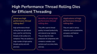 High Performance Thread Rolling Dies
for Efficient Threading
What are high
performance thread
rolling dies?
High performance thread
rolling dies are specialized
tools used for cold forming
threads on the surface of a
workpiece. They can produce a
large number of high-quality
threads quickly and with
precision.
Benefits of using high
performance thread
rolling dies
They offer superior thread
quality, increased productivity,
and reduced scrap material.
They are ideal for mass
production of components with
constant or variable cross-
sections such as screws, bolts,
and nuts.
Applications of high
performance thread
rolling dies
They are used in various
industries such as automotive,
aerospace, and fastener
manufacturing.
 