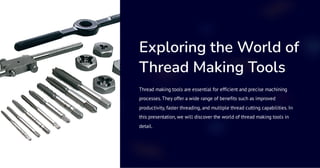 Exploring the World of
Thread Making Tools
Thread making tools are essential for efficient and precise machining
processes. They offer a wide range of benefits such as improved
productivity, faster threading, and multiple thread cutting capabilities. In
this presentation, we will discover the world of thread making tools in
detail.
 