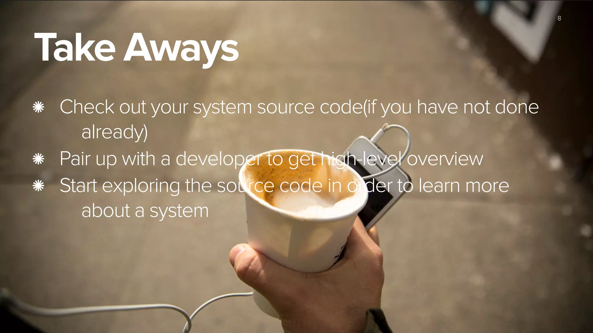8
Take Aways
Check out your system source code(if you have not done
already)
Pair up with a developer to get high-level overview
Start exploring the source code in order to learn more
about a system
 
