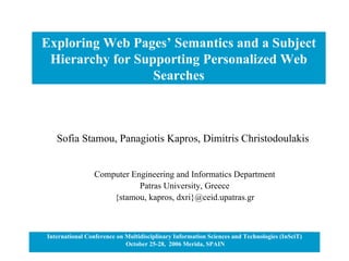 Exploring Web Pages’ Semantics and a Subject Hierarchy for Supporting Personalized Web Searches International Conference on Multidisciplinary Information Sciences and Technologies (InSciT) October 25-28,  2006 Merida, SPAIN Sofia Stamou, Panagiotis Kapros, Dimitris Christodoulakis Computer Engineering and Informatics Department Patras University, Greece {stamou, kapros, dxri}@ceid.upatras.gr 