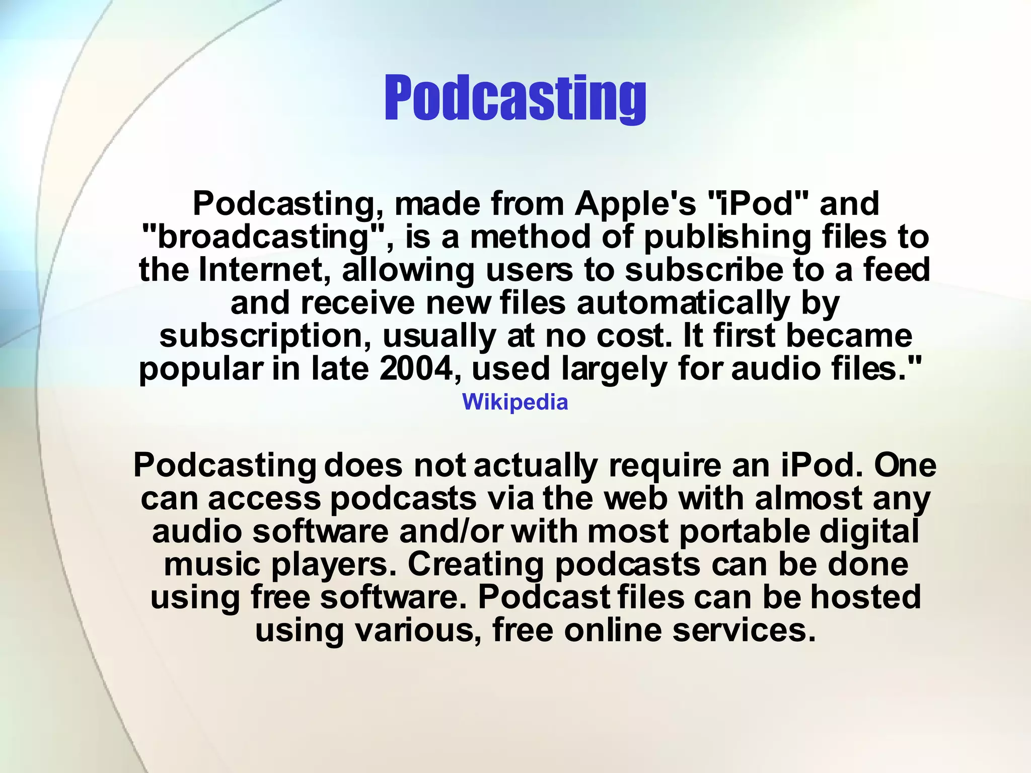 Podcasting Podcasting, made from Apple's &quot;iPod&quot; and &quot;broadcasting&quot;, is a method of publishing files to the Internet, allowing users to subscribe to a feed and receive new files automatically by subscription, usually at no cost. It first became popular in late 2004, used largely for audio files.&quot;  Wikipedia Podcasting does not actually require an iPod. One can access podcasts via the web with almost any audio software and/or with most portable digital music players. Creating podcasts can be done using free software. Podcast files can be hosted using various, free online services. 